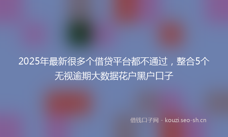 2025年最新很多个借贷平台都不通过，整合5个无视逾期大数据花户黑户口子