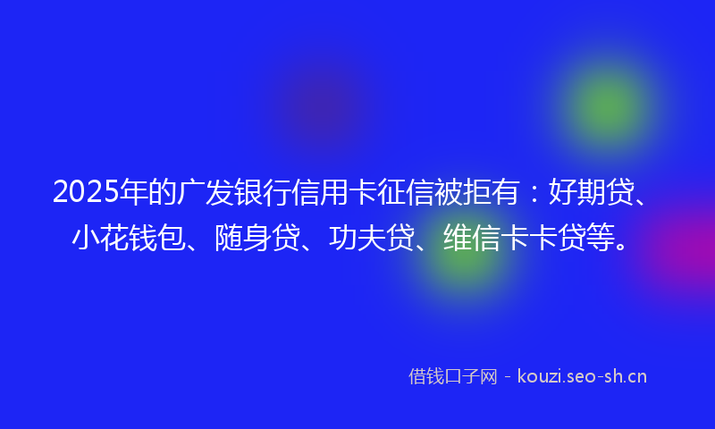 2025年的广发银行信用卡征信被拒有：好期贷、小花钱包、随身贷、功夫贷、维信卡卡贷等。