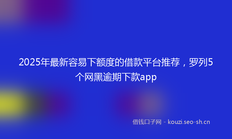 2025年最新容易下额度的借款平台推荐，罗列5个网黑逾期下款app