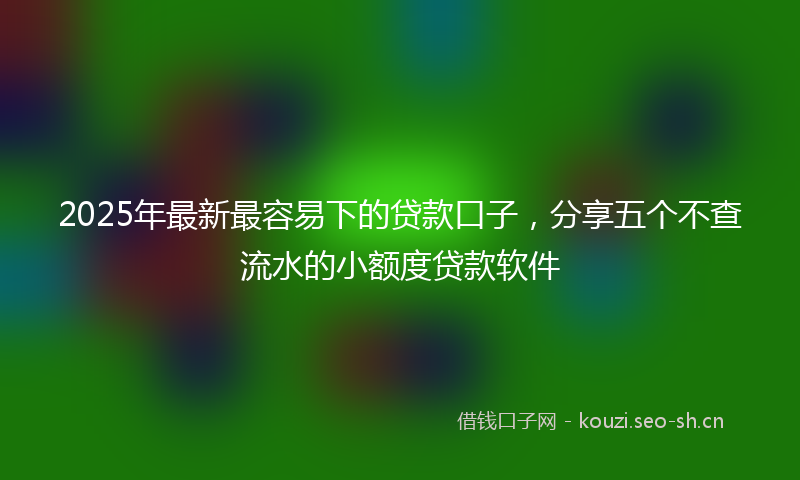 2025年最新最容易下的贷款口子，分享五个不查流水的小额度贷款软件