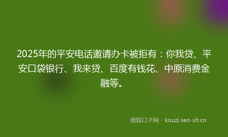 2025年的平安电话邀请办卡被拒有：你我贷、平安口袋银行、我来贷、百度有钱花、中原消费金融等。