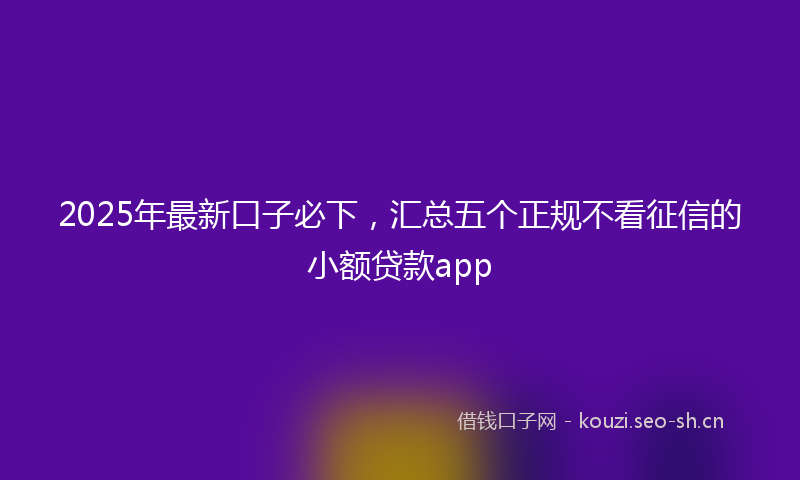2025年最新口子必下，汇总五个正规不看征信的小额贷款app