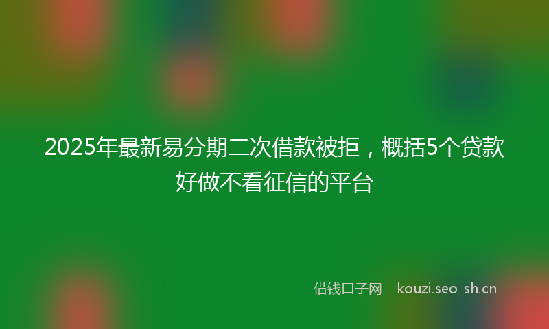 2025年最新易分期二次借款被拒，概括5个贷款好做不看征信的平台