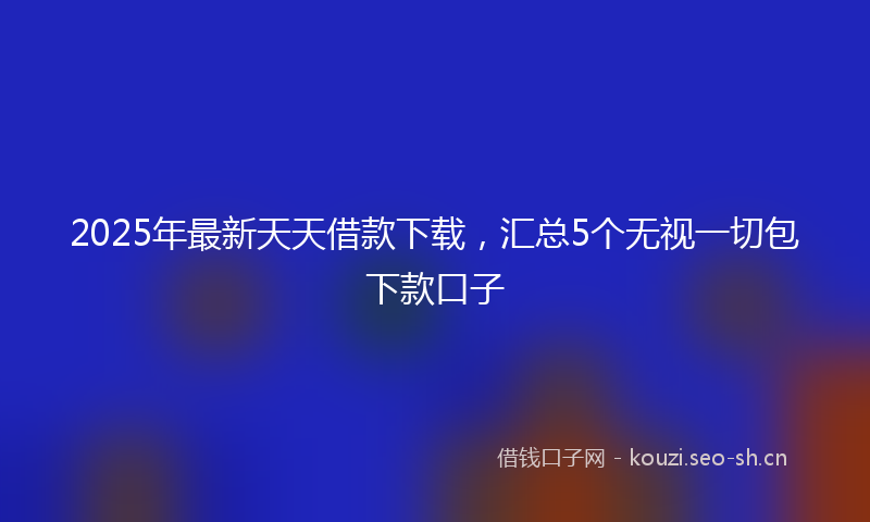 2025年最新天天借款下载，汇总5个无视一切包下款口子