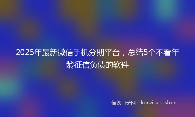2025年最新微信手机分期平台,总结5个不看年龄征信负债的软件