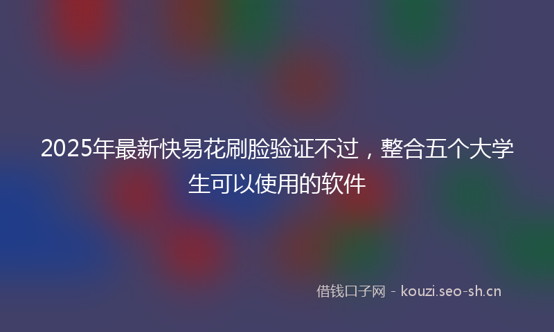 2025年最新快易花刷脸验证不过，整合五个大学生可以使用的软件