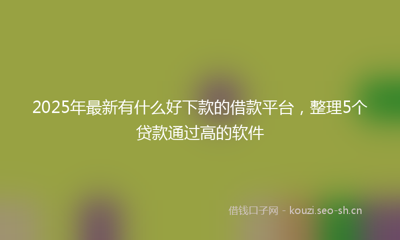 2025年最新有什么好下款的借款平台，整理5个贷款通过高的软件