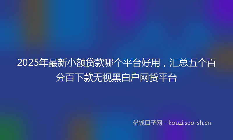 2025年最新小额贷款哪个平台好用，汇总五个百分百下款无视黑白户网贷平台