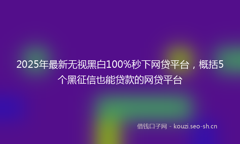 2025年最新无视黑白100%秒下网贷平台，概括5个黑征信也能贷款的网贷平台