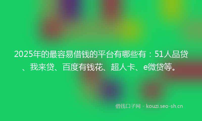 2025年的最容易借钱的平台有哪些有：51人品贷、我来贷、百度有钱花、超人卡、e微贷等。