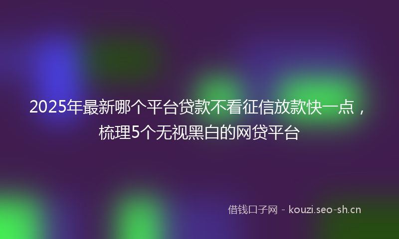 2025年最新哪个平台贷款不看征信放款快一点,梳理5个无视黑白的网贷平台