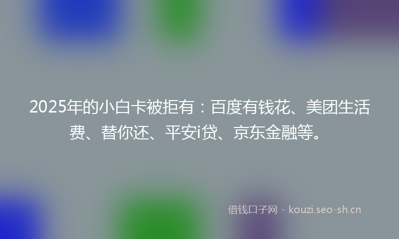 2025年的小白卡被拒有：百度有钱花、美团生活费、替你还、平安i贷、京东金融等。