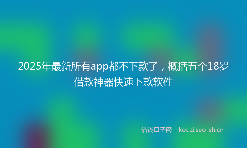 2025年最新所有app都不下款了，概括五个18岁借款神器快速下款软件