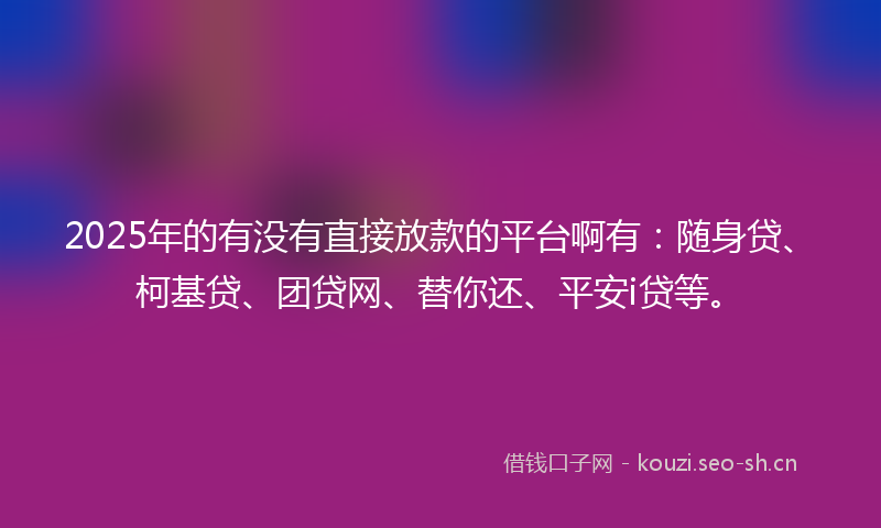 2025年的有没有直接放款的平台啊有：随身贷、柯基贷、团贷网、替你还、平安i贷等。