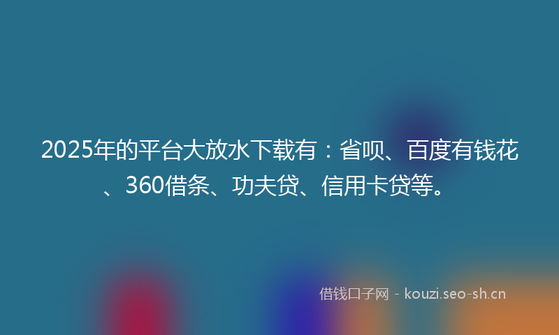 2025年的平台大放水下载有：省呗、百度有钱花、360借条、功夫贷、信用卡贷等。