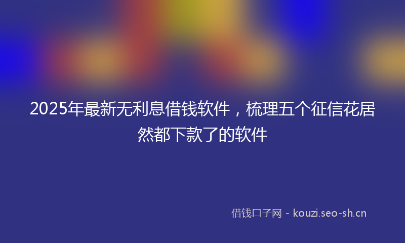 2025年最新无利息借钱软件，梳理五个征信花居然都下款了的软件