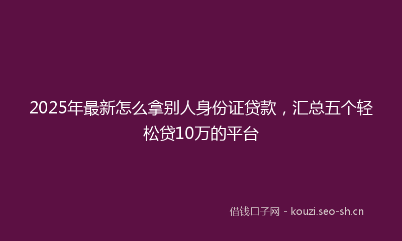 2025年最新怎么拿别人身份证贷款，汇总五个轻松贷10万的平台
