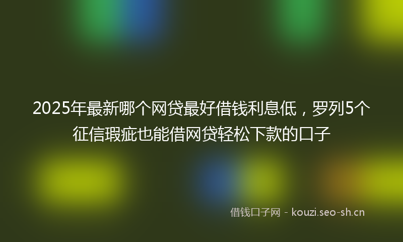 2025年最新哪个网贷最好借钱利息低，罗列5个征信瑕疵也能借网贷轻松下款的口子