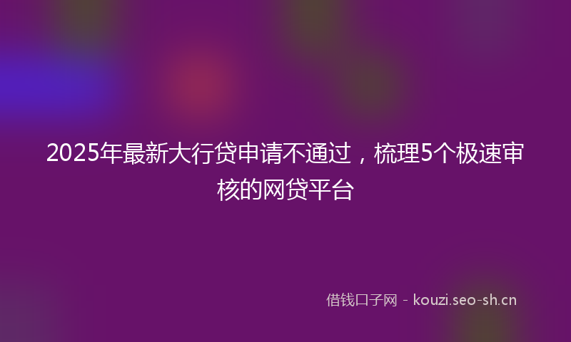2025年最新大行贷申请不通过，梳理5个极速审核的网贷平台