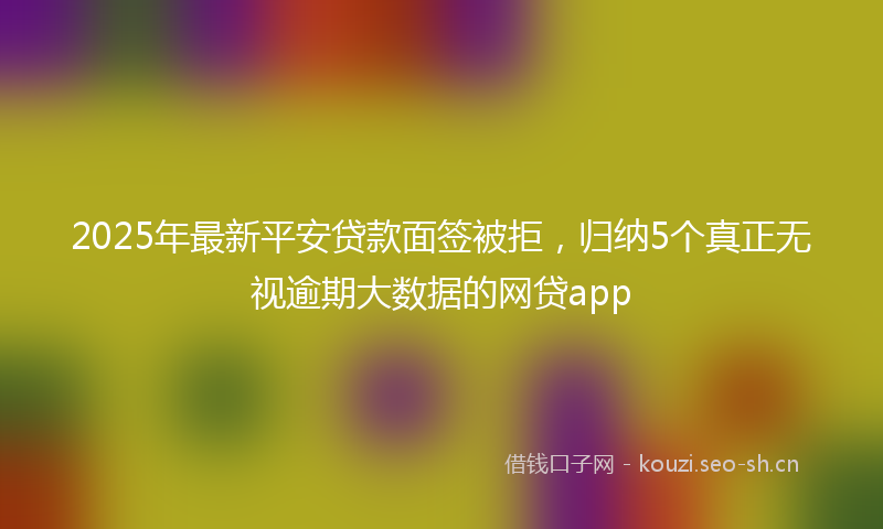 2025年最新平安贷款面签被拒，归纳5个真正无视逾期大数据的网贷app