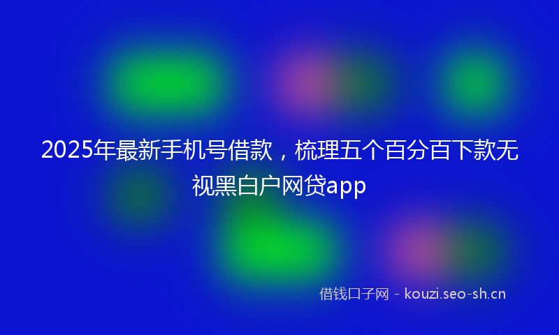 2025年最新手机号借款，梳理五个百分百下款无视黑白户网贷app