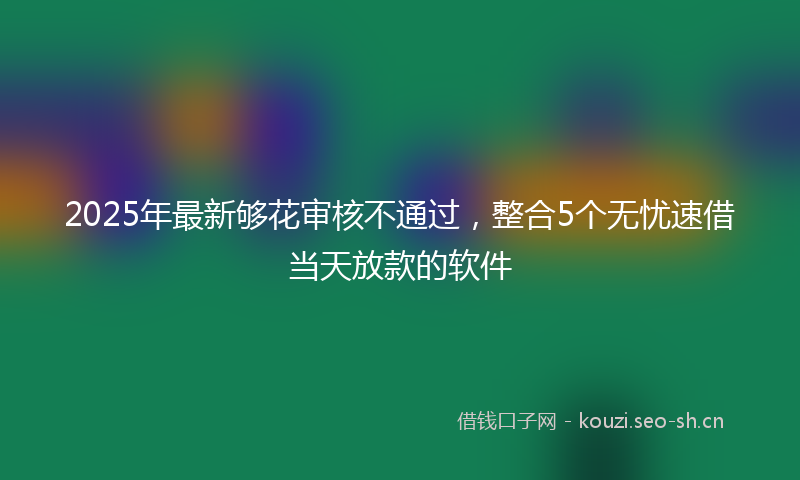 2025年最新够花审核不通过，整合5个无忧速借当天放款的软件