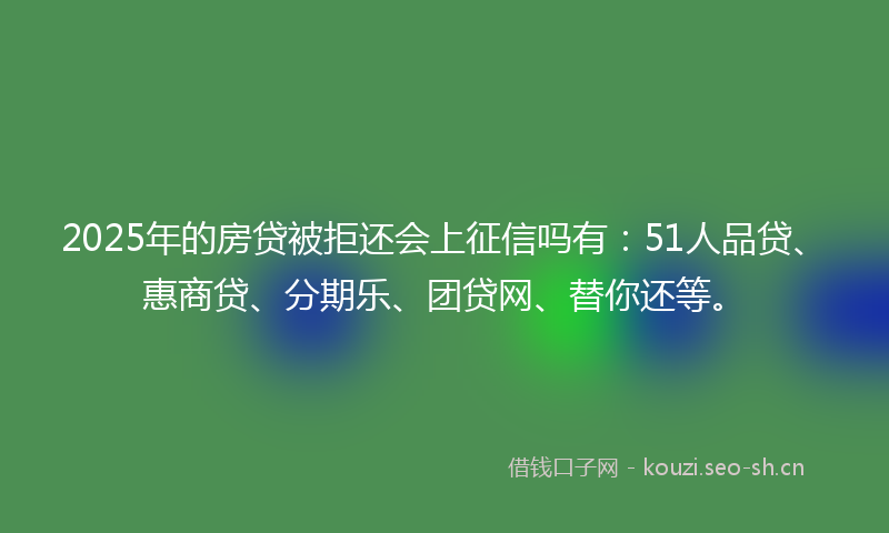 2025年的房贷被拒还会上征信吗有：51人品贷、惠商贷、分期乐、团贷网、替你还等。