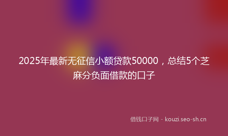 2025年最新无征信小额贷款50000，总结5个芝麻分负面借款的口子