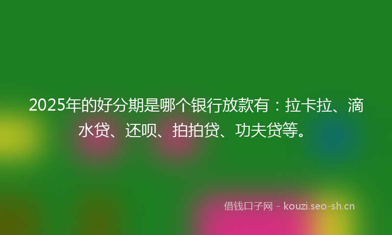 2025年的好分期是哪个银行放款有：拉卡拉、滴水贷、还呗、拍拍贷、功夫贷等。
