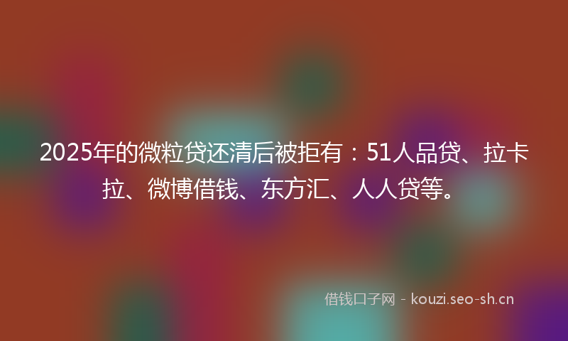2025年的微粒贷还清后被拒有：51人品贷、拉卡拉、微博借钱、东方汇、人人贷等。