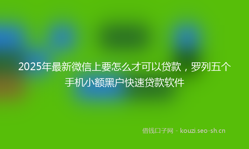 2025年最新微信上要怎么才可以贷款，罗列五个手机小额黑户快速贷款软件