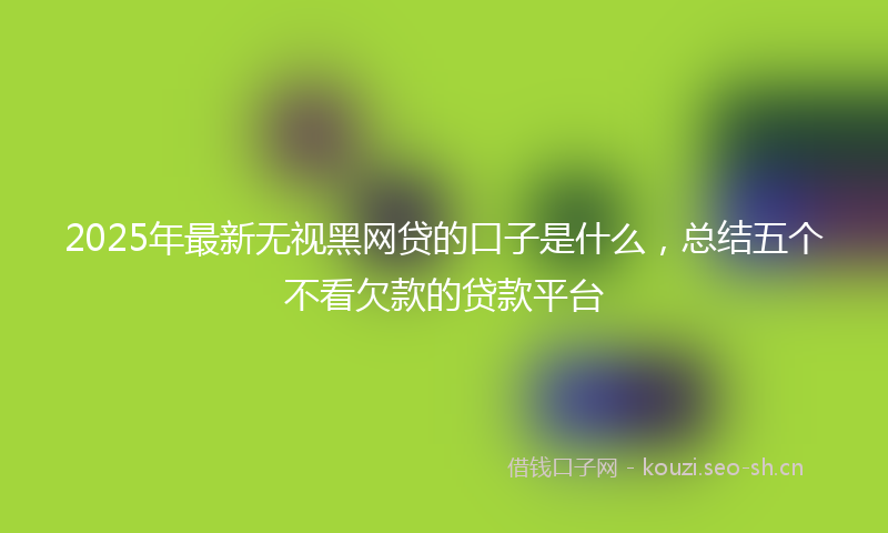 2025年最新无视黑网贷的口子是什么，总结五个不看欠款的贷款平台