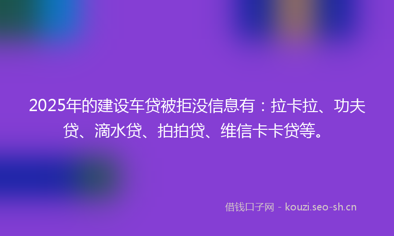 2025年的建设车贷被拒没信息有：拉卡拉、功夫贷、滴水贷、拍拍贷、维信卡卡贷等。