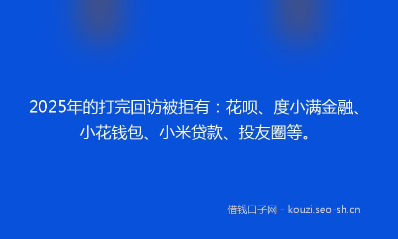 2025年的打完回访被拒有：花呗、度小满金融、小花钱包、小米贷款、投友圈等。