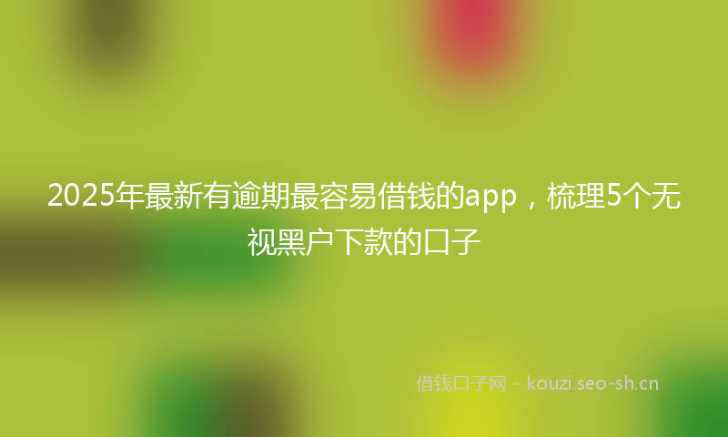 2025年最新有逾期最容易借钱的app，梳理5个无视黑户下款的口子