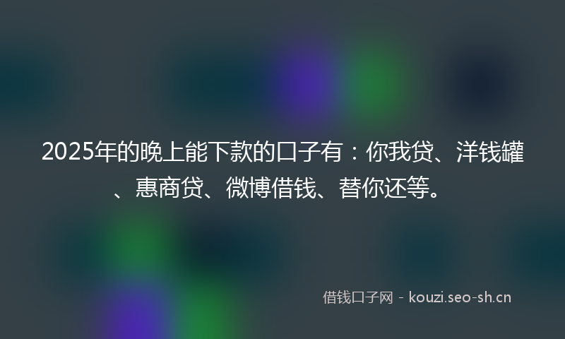 2025年的晚上能下款的口子有：你我贷、洋钱罐、惠商贷、微博借钱、替你还等。