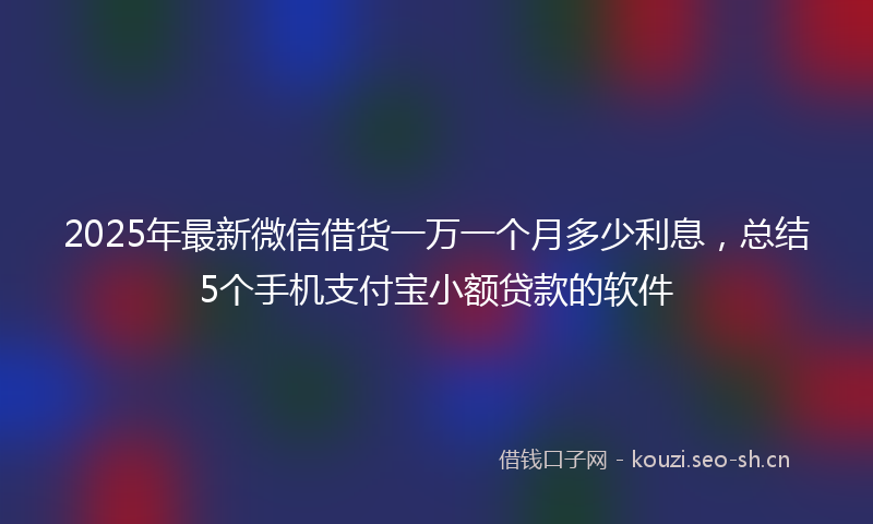 2025年最新微信借货一万一个月多少利息，总结5个手机支付宝小额贷款的软件