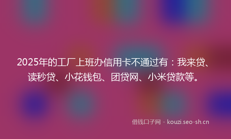 2025年的工厂上班办信用卡不通过有：我来贷、读秒贷、小花钱包、团贷网、小米贷款等。