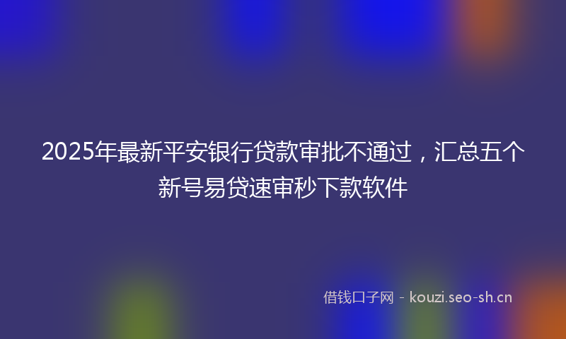 2025年最新平安银行贷款审批不通过，汇总五个新号易贷速审秒下款软件