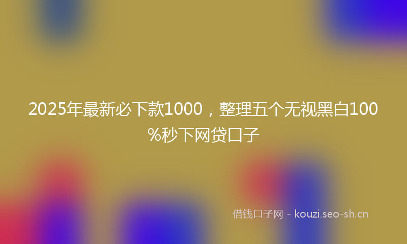 2025年最新必下款1000，整理五个无视黑白100%秒下网贷口子