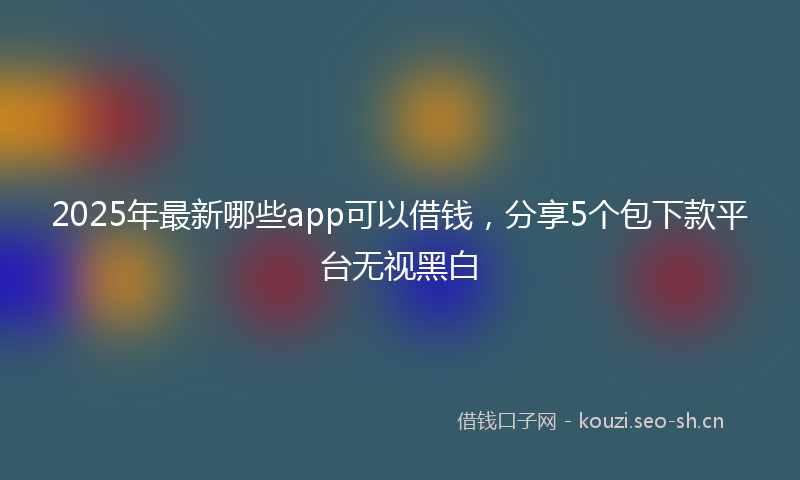 2025年最新哪些app可以借钱，分享5个包下款平台无视黑白