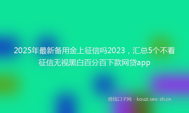 2025年最新备用金上征信吗2023，汇总5个不看征信无视黑白百分百下款网贷app