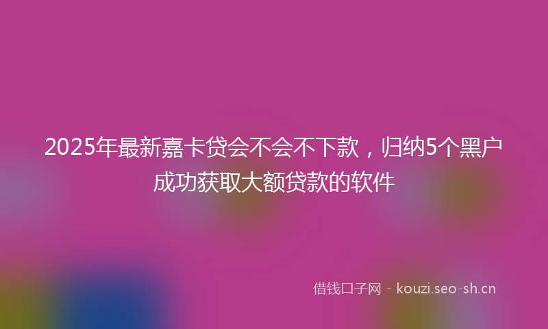 2025年最新嘉卡贷会不会不下款，归纳5个黑户成功获取大额贷款的软件
