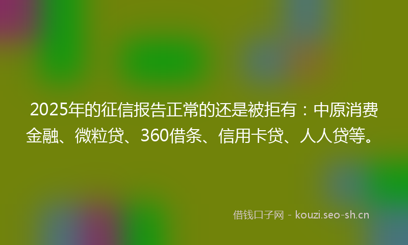2025年的征信报告正常的还是被拒有：中原消费金融、微粒贷、360借条、信用卡贷、人人贷等。