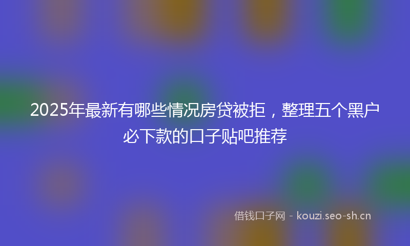 2025年最新有哪些情况房贷被拒，整理五个黑户必下款的口子贴吧推荐