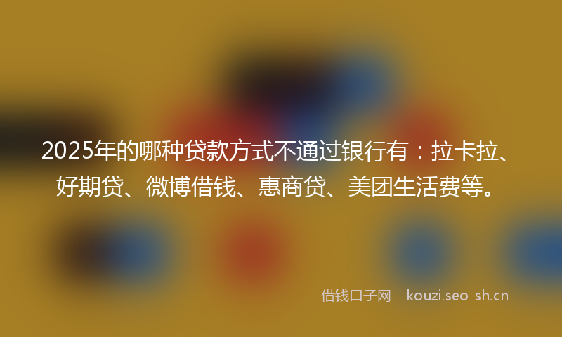 2025年的哪种贷款方式不通过银行有：拉卡拉、好期贷、微博借钱、惠商贷、美团生活费等。