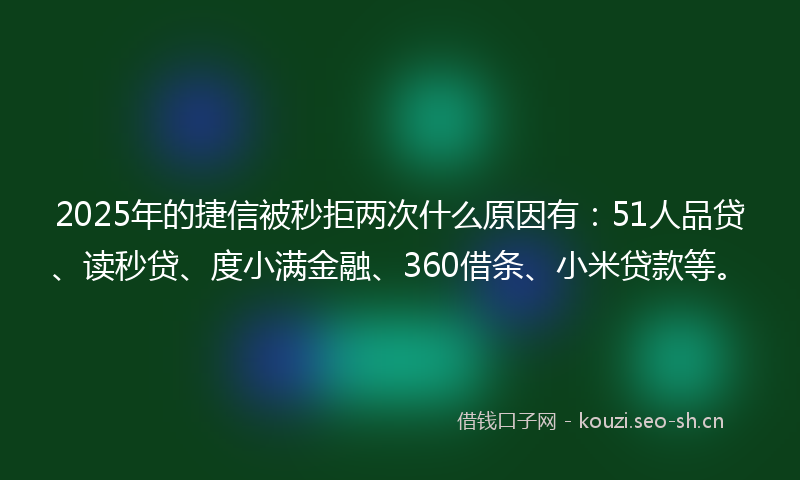 2025年的捷信被秒拒两次什么原因有：51人品贷、读秒贷、度小满金融、360借条、小米贷款等。