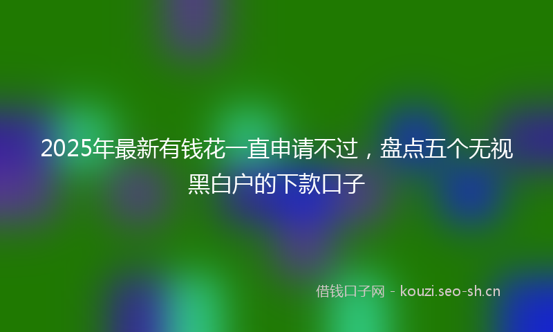 2025年最新有钱花一直申请不过，盘点五个无视黑白户的下款口子