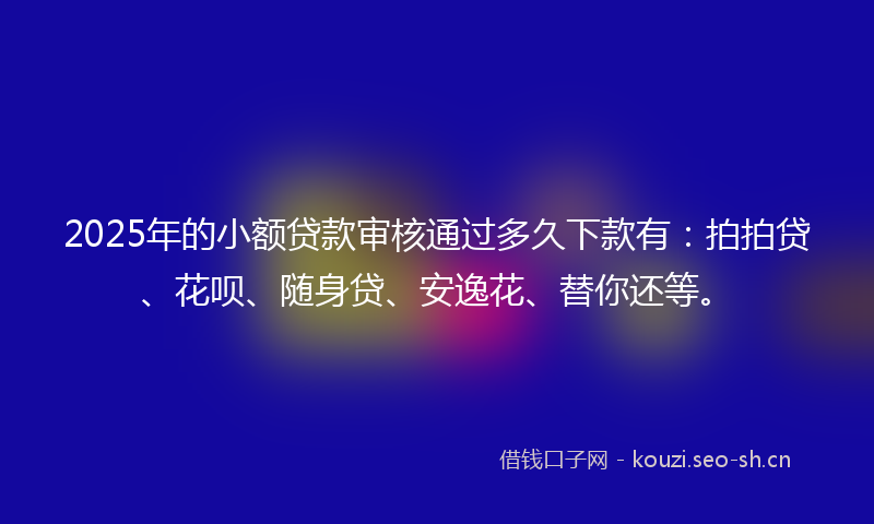 2025年的小额贷款审核通过多久下款有：拍拍贷、花呗、随身贷、安逸花、替你还等。