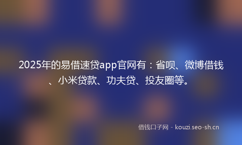 2025年的易借速贷app官网有：省呗、微博借钱、小米贷款、功夫贷、投友圈等。